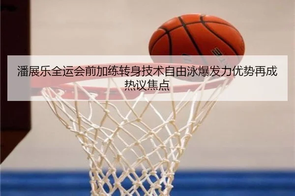 潘展乐全运会前加练转身技术自由泳爆发力优势再成热议焦点